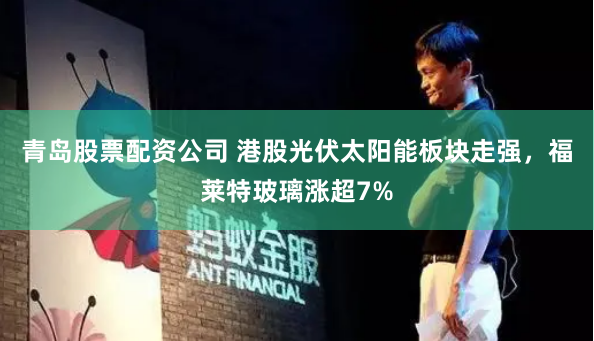 青岛股票配资公司 港股光伏太阳能板块走强，福莱特玻璃涨超7%