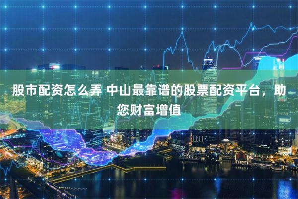 股市配资怎么弄 中山最靠谱的股票配资平台，助您财富增值