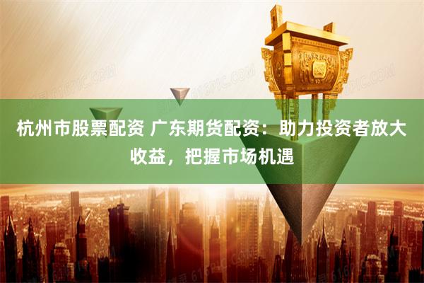 杭州市股票配资 广东期货配资：助力投资者放大收益，把握市场机遇
