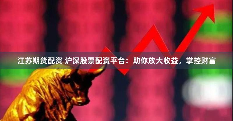 江苏期货配资 沪深股票配资平台：助你放大收益，掌控财富