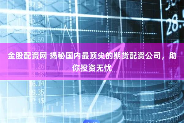 金股配资网 揭秘国内最顶尖的期货配资公司，助你投资无忧