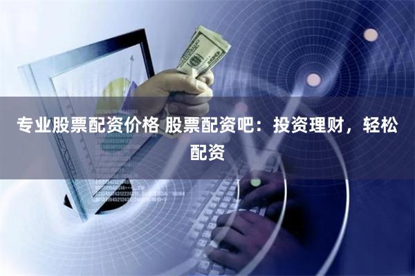 专业股票配资价格 股票配资吧：投资理财，轻松配资