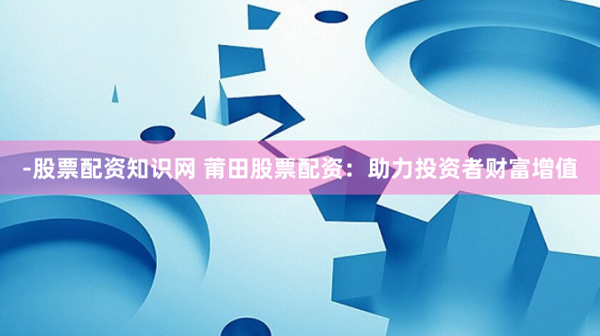 -股票配资知识网 莆田股票配资：助力投资者财富增值